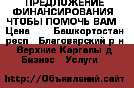 ПРЕДЛОЖЕНИЕ ФИНАНСИРОВАНИЯ, ЧТОБЫ ПОМОЧЬ ВАМ › Цена ­ 1 - Башкортостан респ., Благоварский р-н, Верхние Каргалы д. Бизнес » Услуги   
